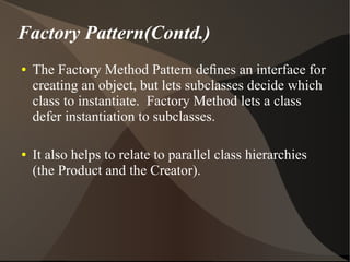 Factory Pattern(Contd.)
● The Factory Method Pattern deﬁnes an interface for
creating an object, but lets subclasses decide which
class to instantiate. Factory Method lets a class
defer instantiation to subclasses.
● It also helps to relate to parallel class hierarchies
(the Product and the Creator).
 