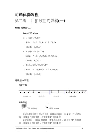 Copyright©2006-2013 Avery Lam All Rights Reserved 6
司琴伴奏課程
第二課 四拍歌曲的彈奏(一)
Scale 的學習(二)
Sharp(#)的 Major
a) D Major (F# , C#)
Scale : D , E , F# , G , A , B , C# , D’
Chord : D, F#, A
b) A Major (F# , C# , G#)
Scale : A , B , C# , D , E , F# , G# , A’
Chord : A, C#, E
c) E Major (F# , C# , G# , D#)
Scale : E , F# , G# , A , B , C# , D# , E’
Chord : E, G#, B
認識基本樂理
拍子符號
四分音符 全音符 二分音符 八分音符
升降符號
升號 (Sharp) 降號 (Flat)
升號指彈奏到有此符號的音時, 需彈高半個音 , 如 F 有 “#” 的符號
時 , 當彈奏 F 這個音時 , 便需要彈 F#
而非 F 音 .
降號則相反 , 當有此符號時 , 需彈低半個音 , 如 E 有 “b” 的符號
時 , 當彈奏 E 這個音時 , 便需要彈 Eb
而非 E 音 .
 