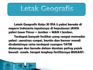 Letak Geografis Kelas XI IPA 5 yakni berada di
negara Indonesia tepatanya di kepulauan JAWA
yakni Jawa Timur – Jember – MAN 1 Jember.
Terdapat banyak fasilitas yang sangat memadai
yakni : perairan sungai, kantin dan kamar mandi
disebelahnya serta terdapat ruangan TATIB
diatasnya dan berada dalam deretan paling pojok
bawah aseek. Sangat lengkap fasilitasnya BUKAN?.
 