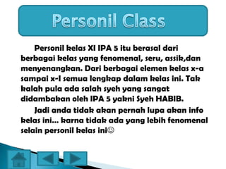 Personil kelas XI IPA 5 itu berasal dari
berbagai kelas yang fenomenal, seru, assik,dan
menyenangkan. Dari berbagai elemen kelas x-a
sampai x-I semua lengkap dalam kelas ini. Tak
kalah pula ada salah syeh yang sangat
didambakan oleh IPA 5 yakni Syeh HABIB.
Jadi anda tidak akan pernah lupa akan info
kelas ini… karna tidak ada yang lebih fenomenal
selain personil kelas ini
 