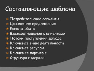 Составляющие шаблона
 Потребительские сегменты
 Ценностное предложение
 Каналы сбыта
 Взаимоотношения с клиентами
 Потоки поступления дохода
 Ключевые виды деятельности
 Ключевые ресурсы
 Ключевые партнеры
 Структура издержек
 