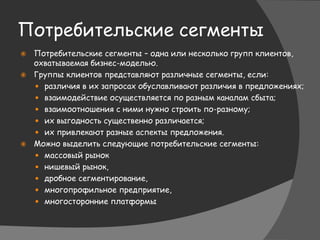 Потребительские сегменты
 Потребительские сегменты – одна или несколько групп клиентов,
охватываемая бизнес-моделью.
 Группы клиентов представляют различные сегменты, если:
 различия в их запросах обуславливают различия в предложениях;
 взаимодействие осуществляется по разным каналам сбыта;
 взаимоотношения с ними нужно строить по-разному;
 их выгодность существенно различается;
 их привлекают разные аспекты предложения.
 Можно выделить следующие потребительские сегменты:
 массовый рынок
 нишевый рынок,
 дробное сегментирование,
 многопрофильное предприятие,
 многосторонние платформы
 