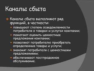 Каналы сбыта
 Каналы сбыта выполняют ряд
функций, в частности:
 повышают степень осведомленности
потребителя о товарах и услугах компании;
 помогают оценить ценностные
предложения компании;
 позволяют потребителю приобретать
определенные товары и услуги;
 знакомят потребителя с ценностными
предложениями;
 обеспечивают постпродажное
обслуживание.
 