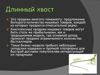 Длинный хвост
 Это продажи многого понемногу: предложение
большого количества нишевых товаров, каждый
из которых продается относительно редко.
 Комплексные продажи нишевых товаров могут
быть столь же прибыльными, как и
традиционная модель, где основной доход
приносят продажи ограниченного количества
бестселлеров.
 Такие бизнес-модели требуют небольших
складских издержек и прочной платформы для
быстрой доставки покупателям интересующей
их продукции
 