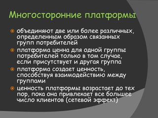 Многосторонние платформы
 объединяют две или более различных,
определенным образом связанных
групп потребителей
 платформа ценна для одной группы
потребителей только в том случае,
если присутствует и другая группа
 платформа создает ценность,
способствуя взаимодействию между
группами
 ценность платформы возрастает до тех
пор, пока она привлекает все большее
число клиентов (сетевой эффект)
 