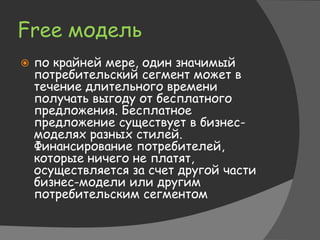 Free модель
 по крайней мере, один значимый
потребительский сегмент может в
течение длительного времени
получать выгоду от бесплатного
предложения. Бесплатное
предложение существует в бизнес-
моделях разных стилей.
Финансирование потребителей,
которые ничего не платят,
осуществляется за счет другой части
бизнес-модели или другим
потребительским сегментом
 
