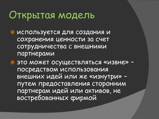 Открытая модель
 используется для создания и
сохранения ценности за счет
сотрудничества с внешними
партнерами
 это может осуществляться «извне» –
посредством использования
внешних идей или же «изнутри» –
путем предоставления сторонним
партнерам идей или активов, не
востребованных фирмой
 