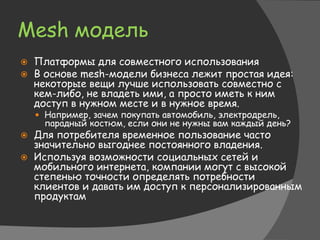 Mesh модель
 Платформы для совместного использования
 В основе mesh-модели бизнеса лежит простая идея:
некоторые вещи лучше использовать совместно с
кем-либо, не владеть ими, а просто иметь к ним
доступ в нужном месте и в нужное время.
 Например, зачем покупать автомобиль, электродрель,
парадный костюм, если они не нужны вам каждый день?
 Для потребителя временное пользование часто
значительно выгоднее постоянного владения.
 Используя возможности социальных сетей и
мобильного интернета, компании могут с высокой
степенью точности определять потребности
клиентов и давать им доступ к персонализированным
продуктам
 