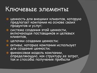 Ключевые элементы
 ценность для внешних клиентов, которую
предлагает компания на основе своих
продуктов и услуг;
 система создания этой ценности,
включающая поставщиков и целевых
клиентов,
 цепочки создания ценности;
 активы, которые компания использует
для создания ценности;
 финансовая модель компании,
определяющую, как структуру ее затрат,
так и способы получения прибыли
 