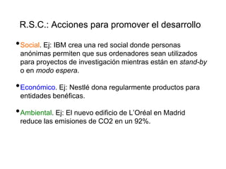 R.S.C.: Acciones para promover el desarrollo
•Social. Ej: IBM crea una red social donde personas
anónimas permiten que sus ordenadores sean utilizados
para proyectos de investigación mientras están en stand-by
o en modo espera.
•Económico. Ej: Nestlé dona regularmente productos para
entidades benéficas.
•Ambiental. Ej: El nuevo edificio de L’Oréal en Madrid
reduce las emisiones de CO2 en un 92%.
 