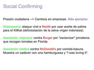 Social Confirming
Presión ciudadana --> Cambios en empresas. Más ejemplos:
Greenpeace: ataque viral a Nestlé por usar aceite de palma
para el KitKat (deforestación de la selva virgen indonesia)
Asociación mejicana: contra Burger por "esclavizar" jornaleros
que recogen tomates en Florida
Asociación médica contra McDonald's por comida-basura.
Muestra un cadáver con una hamburguesa y "I was loving it".
 