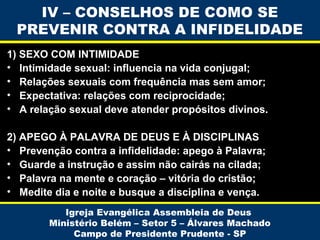 1) SEXO COM INTIMIDADE
• Intimidade sexual: influencia na vida conjugal;
• Relações sexuais com frequência mas sem amor;
• Expectativa: relações com reciprocidade;
• A relação sexual deve atender propósitos divinos.
2) APEGO À PALAVRA DE DEUS E À DISCIPLINAS
• Prevenção contra a infidelidade: apego à Palavra;
• Guarde a instrução e assim não cairás na cilada;
• Palavra na mente e coração – vitória do cristão;
• Medite dia e noite e busque a disciplina e vença.
Igreja Evangélica Assembleia de Deus
Ministério Belém – Setor 5 – Álvares Machado
Campo de Presidente Prudente - SP
IV – CONSELHOS DE COMO SE
PREVENIR CONTRA A INFIDELIDADE
 
