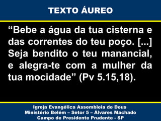 “Bebe a água da tua cisterna e
das correntes do teu poço. [...]
Seja bendito o teu manancial,
e alegra-te com a mulher da
tua mocidade” (Pv 5.15,18).
Igreja Evangélica Assembleia de Deus
Ministério Belém – Setor 5 – Álvares Machado
Campo de Presidente Prudente - SP
TEXTO ÁUREO
 