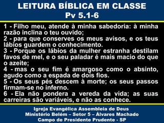 1 - Filho meu, atende à minha sabedoria: à minha
razão inclina o teu ouvido;
2 - para que conserves os meus avisos, e os teus
lábios guardem o conhecimento.
3 - Porque os lábios da mulher estranha destilam
favos de mel, e o seu paladar é mais macio do que
o azeite;
4 - mas o seu fim é amargoso como o absinto,
agudo como a espada de dois fios.
5 - Os seus pés descem à morte; os seus passos
firmam-se no inferno.
6 - Ela não pondera a vereda da vida; as suas
carreiras são variáveis, e não as conhece.
Igreja Evangélica Assembleia de Deus
Ministério Belém – Setor 5 – Álvares Machado
Campo de Presidente Prudente - SP
LEITURA BÍBLICA EM CLASSE
Pv 5.1-6
 