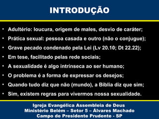 INTRODUÇÃO
• Adultério: loucura, origem de males, desvio de caráter;
• Prática sexual: pessoa casada e outro (não o conjugue);
• Grave pecado condenado pela Lei (Lv 20.10; Dt 22.22);
• Em tese, facilitado pelas rede sociais;
• A sexualidade é algo intrínseca ao ser humano;
• O problema é a forma de expressar os desejos;
• Quando tudo diz que não (mundo), a Biblia diz que sim;
• Sim, existem regras para vivermos nossa sexualidade.
Igreja Evangélica Assembleia de Deus
Ministério Belém – Setor 5 – Álvares Machado
Campo de Presidente Prudente - SP
 