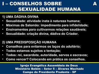 1) UMA DÁDIVA DIVINA
• Sexualidade: atividade inata à natureza humana;
• Máximas de Salomão: impedimento para infidelidade;
• Ensinamentos para cultivarmos relações saudáveis;
• Sexualidade: criação divina, dádiva do Criador.
2) UMA PREDISPOSIÇÃO HUMANA
• Conselhos para evitarmos os laços do adultério;
• Todos estamos sujeitos a tentação;
• Todos: rei, sacerdote, autoridade, servos e escravos;
• Como vencer? Colocando em prática os conselhos.
Igreja Evangélica Assembleia de Deus
Ministério Belém – Setor 5 – Álvares Machado
Campo de Presidente Prudente - SP
I – CONSELHOS SOBRE A
SEXUALIDADE HUMANA
 