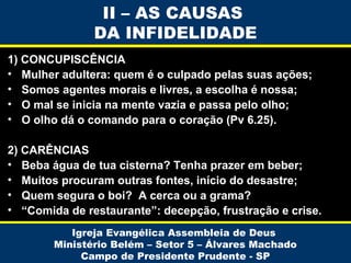 1) CONCUPISCÊNCIA
• Mulher adultera: quem é o culpado pelas suas ações;
• Somos agentes morais e livres, a escolha é nossa;
• O mal se inicia na mente vazia e passa pelo olho;
• O olho dá o comando para o coração (Pv 6.25).
2) CARÊNCIAS
• Beba água de tua cisterna? Tenha prazer em beber;
• Muitos procuram outras fontes, início do desastre;
• Quem segura o boi? A cerca ou a grama?
• “Comida de restaurante”: decepção, frustração e crise.
Igreja Evangélica Assembleia de Deus
Ministério Belém – Setor 5 – Álvares Machado
Campo de Presidente Prudente - SP
II – AS CAUSAS
DA INFIDELIDADE
 
