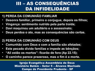 1) PERDA DA COMUNHÃO FAMILIAR
• Desonra familiar, primeiro o conjugue, depois os filhos;
• Vingança: sentimento nutrido pela parte traída;
• Davi maquinou um adultério e o assassinato;
• Deus perdoa o ato, mas as consequências são certas.
2) PERDA DA COMUNHÃO COM DEUS
• Comunhão com Deus e com a família são afetadas;
• Este pecado divide famílias e impede as bênçãos;
• “Ali estão os mortos”: ficarão de fora (Ap 22.15);
• O caminho parece prazeroso, mas o fim é a morte.
Igreja Evangélica Assembleia de Deus
Ministério Belém – Setor 5 – Álvares Machado
Campo de Presidente Prudente - SP
III – AS CONSEQUÊNCIAS
DA INFIDELIDADE
 