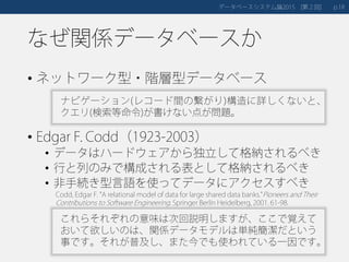 なぜ関係データベースか
• ネットワーク型・階層型データベース
• Edgar F. Codd（1923-2003）
• データはハードウェアから独立して格納されるべき
• 行と列のみで構成される表として格納されるべき
• 非手続き型言語を使ってデータにアクセスすべき
データベースシステム論 第２回2015 [ ] 18p.
ナビゲーション(レコード間の繋がり)構造に詳しくないと、
クエリ(検索等命令)が書けない点が問題。
Codd, Edgar F. "A relational model of data for large shared data banks."Pioneers and Their
Contributions to Software Engineering. Springer Berlin Heidelberg, 2001. 61-98.
これらそれぞれの意味は次回説明しますが、ここで覚えて
おいて欲しいのは、関係データモデルは単純簡潔だという
事です。それが普及し、また今でも使われている一因です。
 