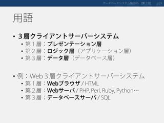 用語
• ３層クライアントサーバーシステム
• 第１層：プレゼンテーション層
• 第２層：ロジック層（アプリケーション層）
• 第３層：データ層（データベース層）
• 例：Web３層クライアントサーバーシステム
• 第１層：Webブラウザ / HTML
• 第２層：Webサーバ / PHP, Perl, Ruby, Python…
• 第３層：データベースサーバ / SQL
データベースシステム論 第２回2015 [ ] 23p.
 
