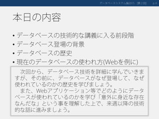 本日の内容
• データベースの技術的な講義に入る前段階
• データベース登場の背景
• データベースの歴史
• 現在のデータベースの使われ方(Webを例に)
データベースシステム論 第２回2015 [ ] 6p.
次回から、データベース技術を詳細に学んでいきま
すが、その前に、データベースがなぜ登場して、なぜ
使われているのかの歴史を学びましょう。
また、Webアプリケーション等でどのようにデータ
ベースが使われているのかを学び「意外に身近な存在
なんだな」という事を理解した上で、来週以降の技術
的な話に進みましょう。
 