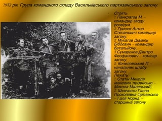 1943 рік. Група командного складу Васильківського партизанського загону.
•

Стоять:
1. Панкратов М. –
командир зводу
розвідки,
2. Грисюк Антон
Степанович командир
загону,
3. Мукагов Шаміль
Бібоєвич – командир
батальйону,
4.Сумароков Дмитро
Феофанович – комісар
загону,
5. Кочеловський П. –
начальник штабу
загону.
Лежать:
1. Статін Микола
Іванович (прізвисько –
Микола Маленький),
2. Шевченко Ганна
Прокопіївна (прізвисько
– Галя Чорна) –
старшина загону.

 