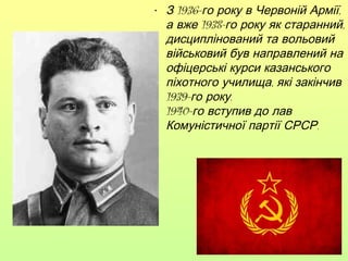 • З 1936-го року в Червоній Армії,
а вже 1938-го року як старанний,
дисциплінований та вольовий
військовий був направлений на
офіцерські курси казанського
піхотного училища, які закінчив
1939-го року.
1940-го вступив до лав
Комуністичної партії СРСР.

 