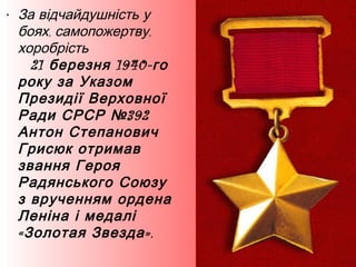 • За відчайдушність у
боях, самопожертву,
хоробрість
21 березня 1940- го
року за Указом
Президії Верховної
Ради СРСР № 392
Антон Степанович
Грисюк отримав
звання Героя
Радянського Союзу
з врученням ордена
Леніна і медалі
« Золотая Звезда ».

 
