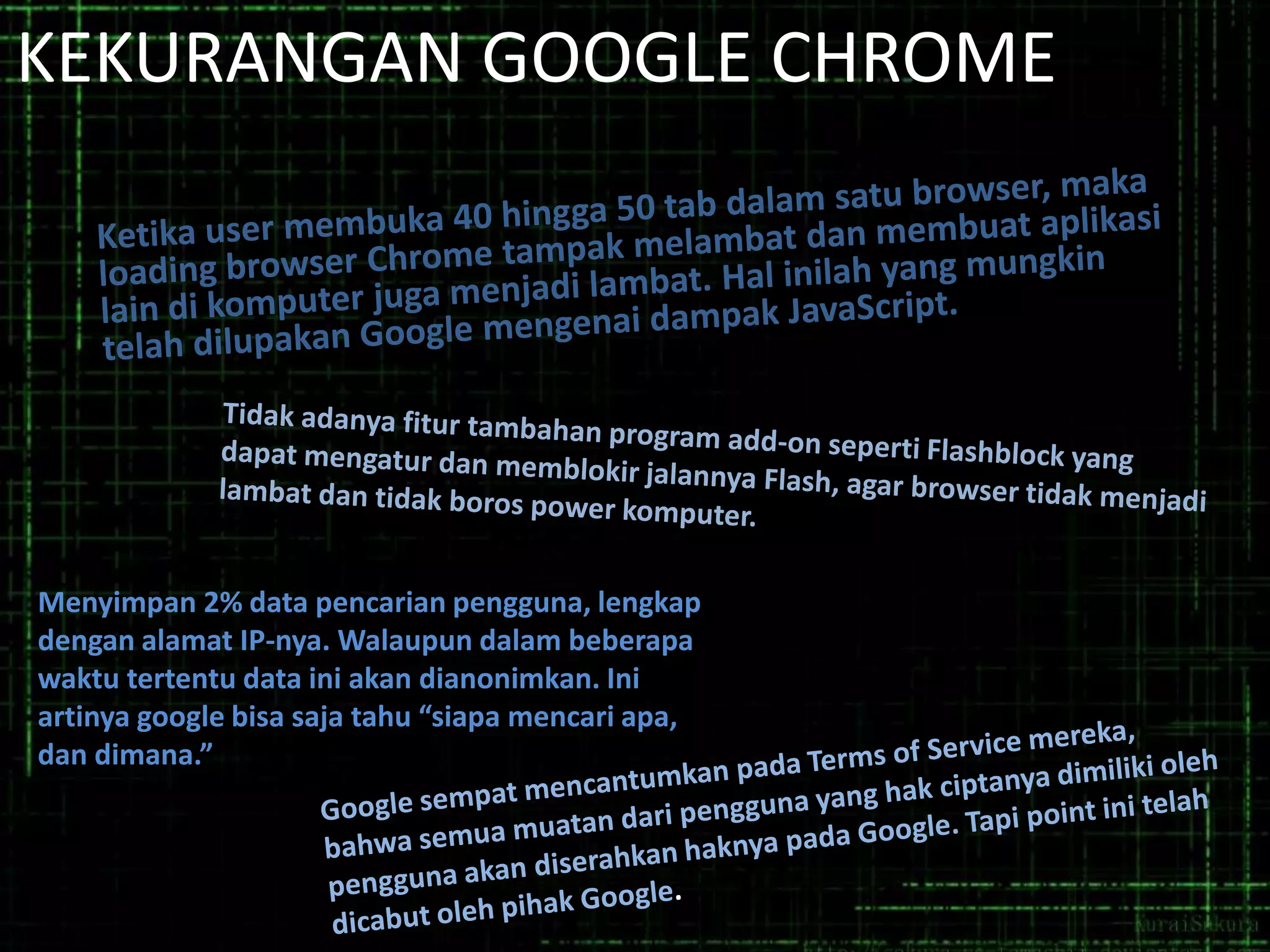 KEKURANGAN GOOGLE CHROME

Menyimpan 2% data pencarian pengguna, lengkap
dengan alamat IP-nya. Walaupun dalam beberapa
waktu tertentu data ini akan dianonimkan. Ini
artinya google bisa saja tahu “siapa mencari apa,
dan dimana.”

 