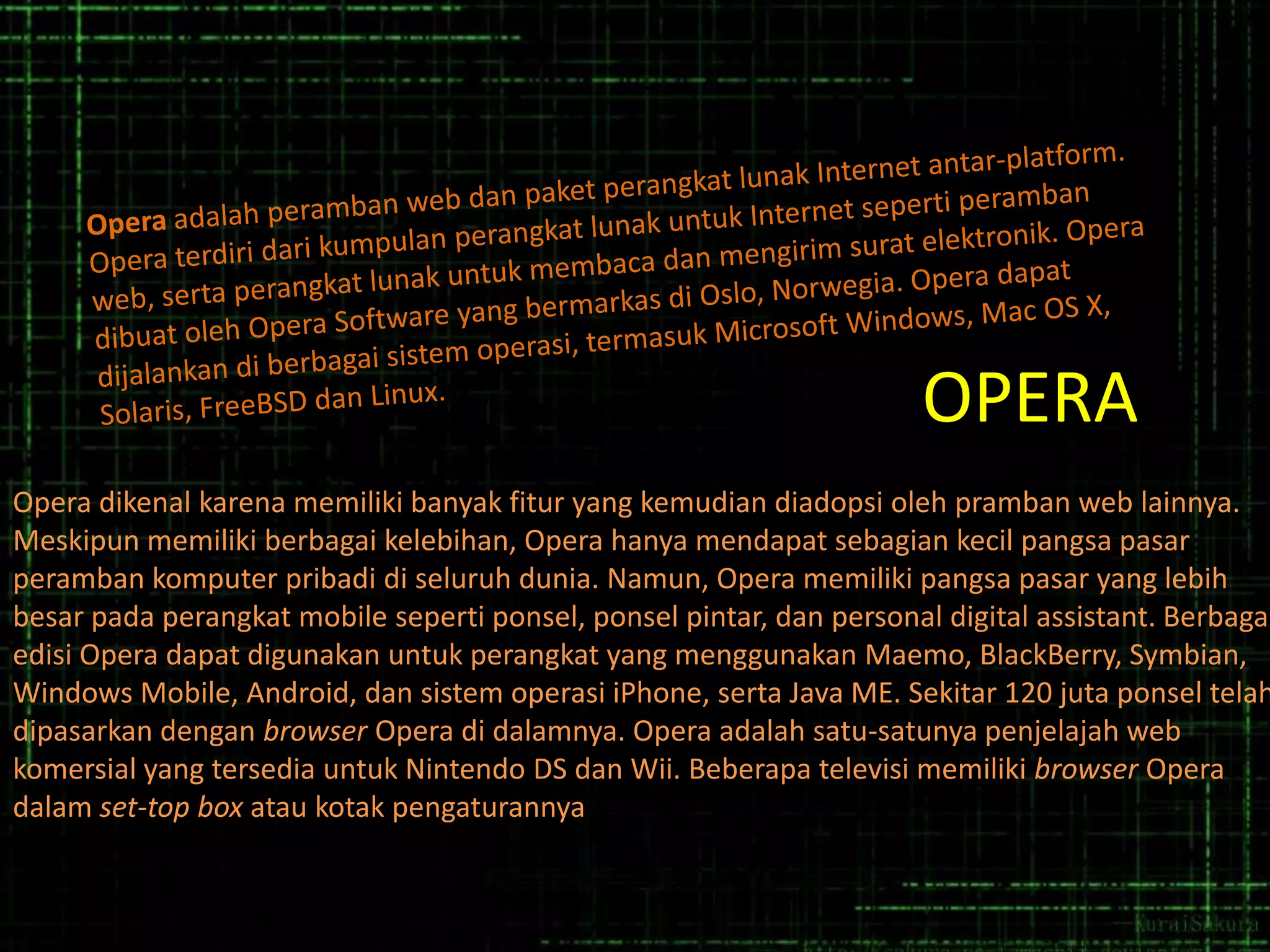 OPERA

Opera dikenal karena memiliki banyak fitur yang kemudian diadopsi oleh pramban web lainnya.
Meskipun memiliki berbagai kelebihan, Opera hanya mendapat sebagian kecil pangsa pasar
peramban komputer pribadi di seluruh dunia. Namun, Opera memiliki pangsa pasar yang lebih
besar pada perangkat mobile seperti ponsel, ponsel pintar, dan personal digital assistant. Berbagai
edisi Opera dapat digunakan untuk perangkat yang menggunakan Maemo, BlackBerry, Symbian,
Windows Mobile, Android, dan sistem operasi iPhone, serta Java ME. Sekitar 120 juta ponsel telah
dipasarkan dengan browser Opera di dalamnya. Opera adalah satu-satunya penjelajah web
komersial yang tersedia untuk Nintendo DS dan Wii. Beberapa televisi memiliki browser Opera
dalam set-top box atau kotak pengaturannya

 