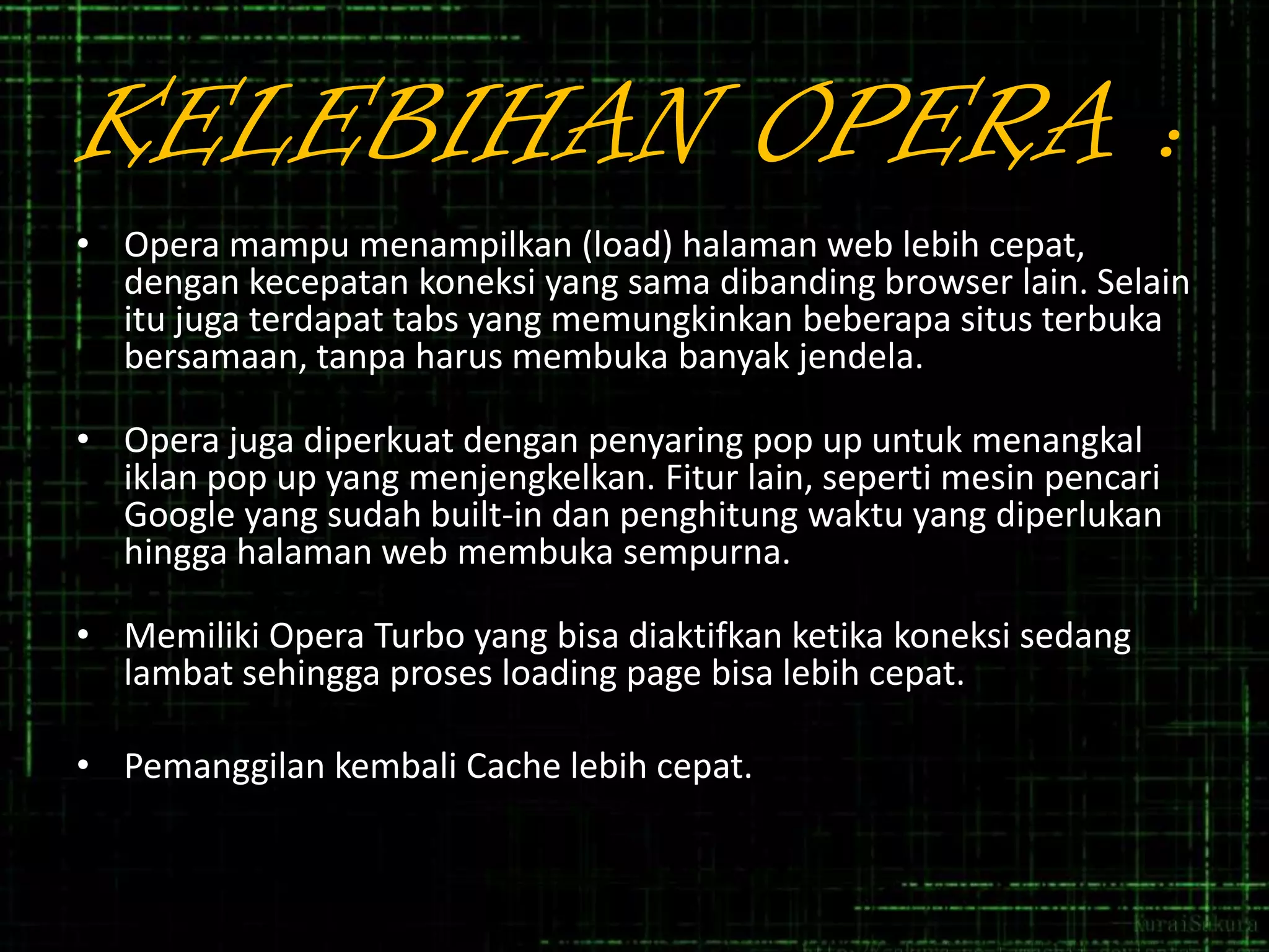 KELEBIHAN OPERA :
• Opera mampu menampilkan (load) halaman web lebih cepat,
dengan kecepatan koneksi yang sama dibanding browser lain. Selain
itu juga terdapat tabs yang memungkinkan beberapa situs terbuka
bersamaan, tanpa harus membuka banyak jendela.
• Opera juga diperkuat dengan penyaring pop up untuk menangkal
iklan pop up yang menjengkelkan. Fitur lain, seperti mesin pencari
Google yang sudah built-in dan penghitung waktu yang diperlukan
hingga halaman web membuka sempurna.
• Memiliki Opera Turbo yang bisa diaktifkan ketika koneksi sedang
lambat sehingga proses loading page bisa lebih cepat.

• Pemanggilan kembali Cache lebih cepat.

 