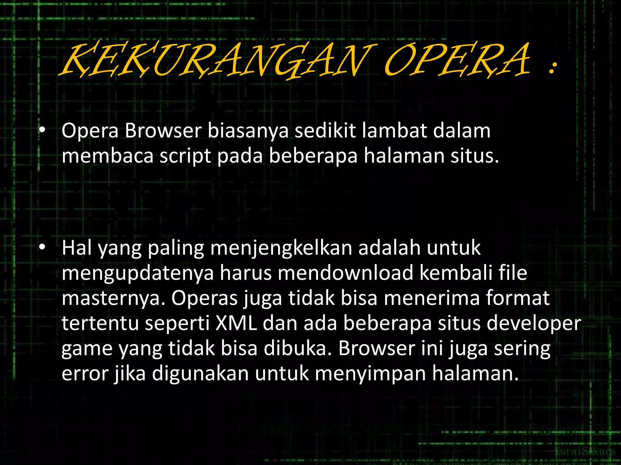 KEKURANGAN OPERA :
• Opera Browser biasanya sedikit lambat dalam
membaca script pada beberapa halaman situs.

• Hal yang paling menjengkelkan adalah untuk
mengupdatenya harus mendownload kembali file
masternya. Operas juga tidak bisa menerima format
tertentu seperti XML dan ada beberapa situs developer
game yang tidak bisa dibuka. Browser ini juga sering
error jika digunakan untuk menyimpan halaman.

 
