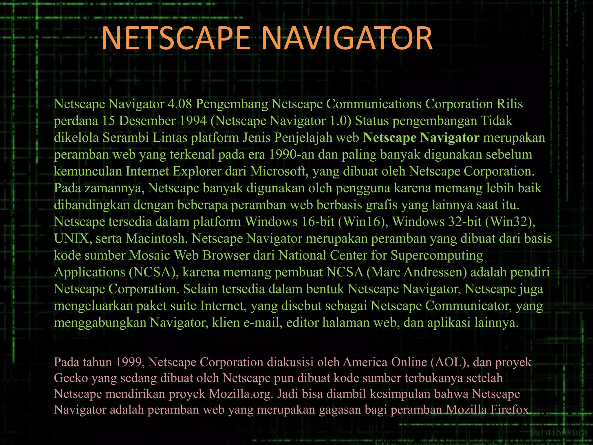 NETSCAPE NAVIGATOR
Netscape Navigator 4.08 Pengembang Netscape Communications Corporation Rilis
perdana 15 Desember 1994 (Netscape Navigator 1.0) Status pengembangan Tidak
dikelola Serambi Lintas platform Jenis Penjelajah web Netscape Navigator merupakan
peramban web yang terkenal pada era 1990-an dan paling banyak digunakan sebelum
kemunculan Internet Explorer dari Microsoft, yang dibuat oleh Netscape Corporation.
Pada zamannya, Netscape banyak digunakan oleh pengguna karena memang lebih baik
dibandingkan dengan beberapa peramban web berbasis grafis yang lainnya saat itu.
Netscape tersedia dalam platform Windows 16-bit (Win16), Windows 32-bit (Win32),
UNIX, serta Macintosh. Netscape Navigator merupakan peramban yang dibuat dari basis
kode sumber Mosaic Web Browser dari National Center for Supercomputing
Applications (NCSA), karena memang pembuat NCSA (Marc Andressen) adalah pendiri
Netscape Corporation. Selain tersedia dalam bentuk Netscape Navigator, Netscape juga
mengeluarkan paket suite Internet, yang disebut sebagai Netscape Communicator, yang
menggabungkan Navigator, klien e-mail, editor halaman web, dan aplikasi lainnya.
Pada tahun 1999, Netscape Corporation diakusisi oleh America Online (AOL), dan proyek
Gecko yang sedang dibuat oleh Netscape pun dibuat kode sumber terbukanya setelah
Netscape mendirikan proyek Mozilla.org. Jadi bisa diambil kesimpulan bahwa Netscape
Navigator adalah peramban web yang merupakan gagasan bagi peramban Mozilla Firefox.

 