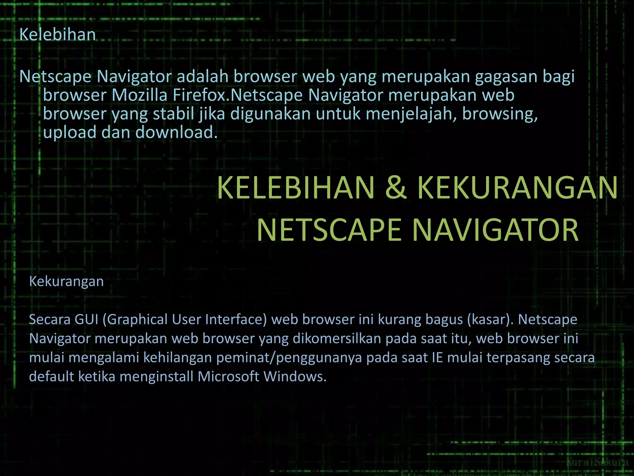 Kelebihan
Netscape Navigator adalah browser web yang merupakan gagasan bagi
browser Mozilla Firefox.Netscape Navigator merupakan web
browser yang stabil jika digunakan untuk menjelajah, browsing,
upload dan download.

KELEBIHAN & KEKURANGAN
NETSCAPE NAVIGATOR
Kekurangan

Secara GUI (Graphical User Interface) web browser ini kurang bagus (kasar). Netscape
Navigator merupakan web browser yang dikomersilkan pada saat itu, web browser ini
mulai mengalami kehilangan peminat/penggunanya pada saat IE mulai terpasang secara
default ketika menginstall Microsoft Windows.

 