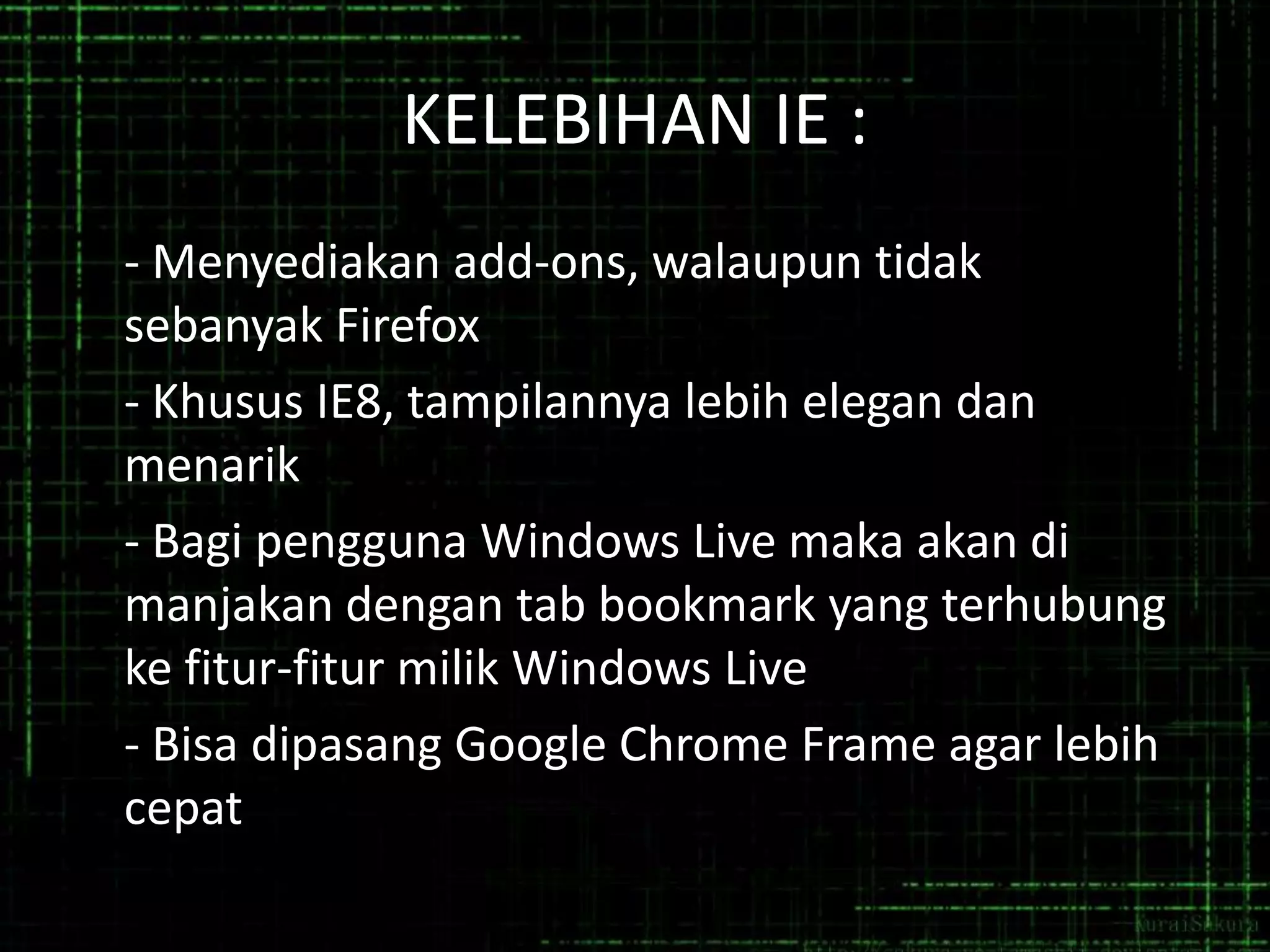 KELEBIHAN IE :
- Menyediakan add-ons, walaupun tidak
sebanyak Firefox
- Khusus IE8, tampilannya lebih elegan dan
menarik
- Bagi pengguna Windows Live maka akan di
manjakan dengan tab bookmark yang terhubung
ke fitur-fitur milik Windows Live
- Bisa dipasang Google Chrome Frame agar lebih
cepat

 