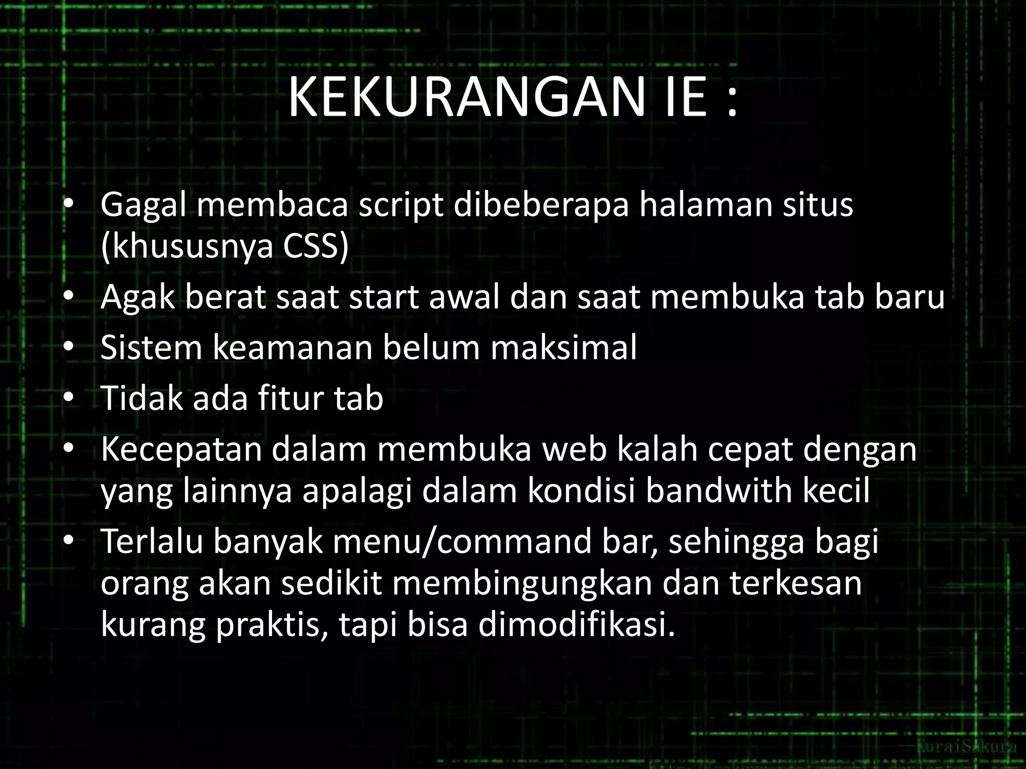 KEKURANGAN IE :
• Gagal membaca script dibeberapa halaman situs
(khususnya CSS)
• Agak berat saat start awal dan saat membuka tab baru
• Sistem keamanan belum maksimal
• Tidak ada fitur tab
• Kecepatan dalam membuka web kalah cepat dengan
yang lainnya apalagi dalam kondisi bandwith kecil
• Terlalu banyak menu/command bar, sehingga bagi
orang akan sedikit membingungkan dan terkesan
kurang praktis, tapi bisa dimodifikasi.

 