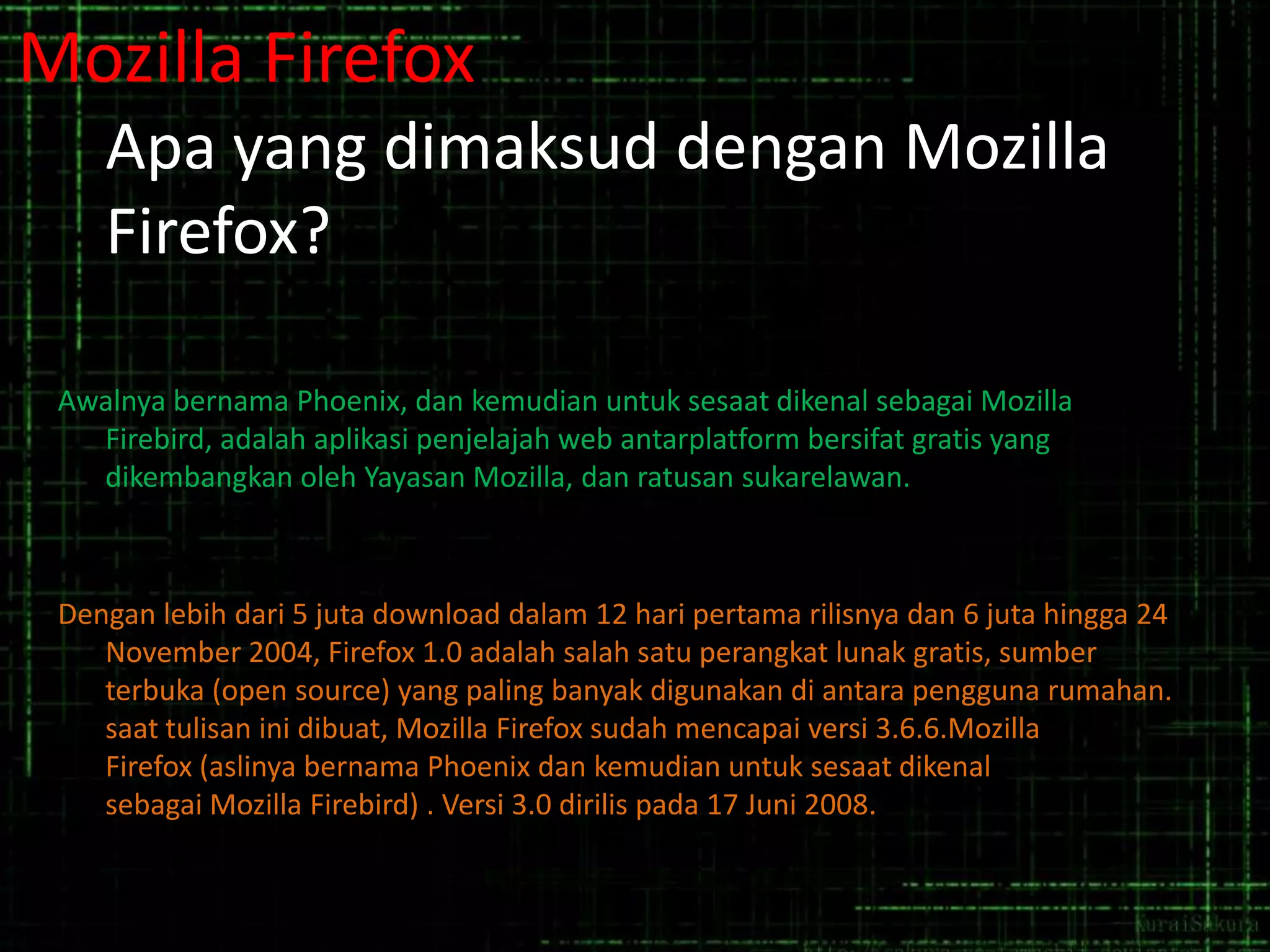 Mozilla Firefox
Apa yang dimaksud dengan Mozilla
Firefox?
Awalnya bernama Phoenix, dan kemudian untuk sesaat dikenal sebagai Mozilla
Firebird, adalah aplikasi penjelajah web antarplatform bersifat gratis yang
dikembangkan oleh Yayasan Mozilla, dan ratusan sukarelawan.

Dengan lebih dari 5 juta download dalam 12 hari pertama rilisnya dan 6 juta hingga 24
November 2004, Firefox 1.0 adalah salah satu perangkat lunak gratis, sumber
terbuka (open source) yang paling banyak digunakan di antara pengguna rumahan.
saat tulisan ini dibuat, Mozilla Firefox sudah mencapai versi 3.6.6.Mozilla
Firefox (aslinya bernama Phoenix dan kemudian untuk sesaat dikenal
sebagai Mozilla Firebird) . Versi 3.0 dirilis pada 17 Juni 2008.

 