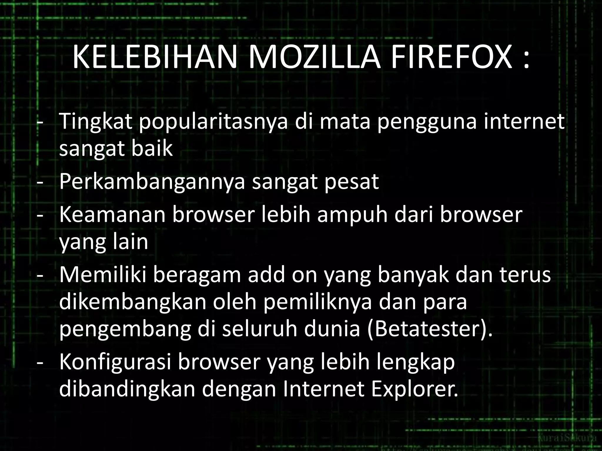 KELEBIHAN MOZILLA FIREFOX :
- Tingkat popularitasnya di mata pengguna internet
sangat baik
- Perkambangannya sangat pesat
- Keamanan browser lebih ampuh dari browser
yang lain
- Memiliki beragam add on yang banyak dan terus
dikembangkan oleh pemiliknya dan para
pengembang di seluruh dunia (Betatester).
- Konfigurasi browser yang lebih lengkap
dibandingkan dengan Internet Explorer.

 