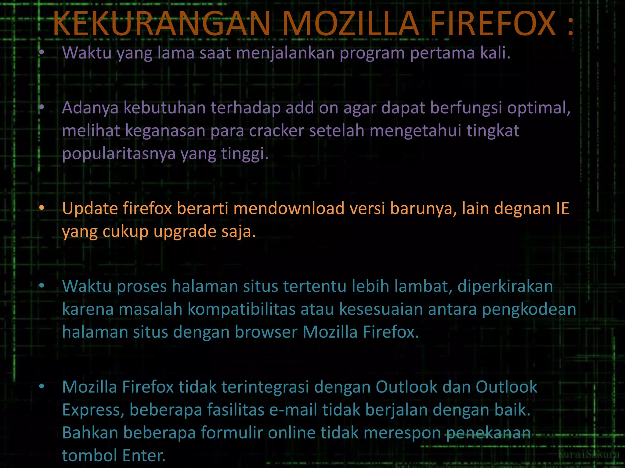 KEKURANGAN MOZILLA FIREFOX :

• Waktu yang lama saat menjalankan program pertama kali.

• Adanya kebutuhan terhadap add on agar dapat berfungsi optimal,
melihat keganasan para cracker setelah mengetahui tingkat
popularitasnya yang tinggi.
• Update firefox berarti mendownload versi barunya, lain degnan IE
yang cukup upgrade saja.
• Waktu proses halaman situs tertentu lebih lambat, diperkirakan
karena masalah kompatibilitas atau kesesuaian antara pengkodean
halaman situs dengan browser Mozilla Firefox.
• Mozilla Firefox tidak terintegrasi dengan Outlook dan Outlook
Express, beberapa fasilitas e-mail tidak berjalan dengan baik.
Bahkan beberapa formulir online tidak merespon penekanan
tombol Enter.

 