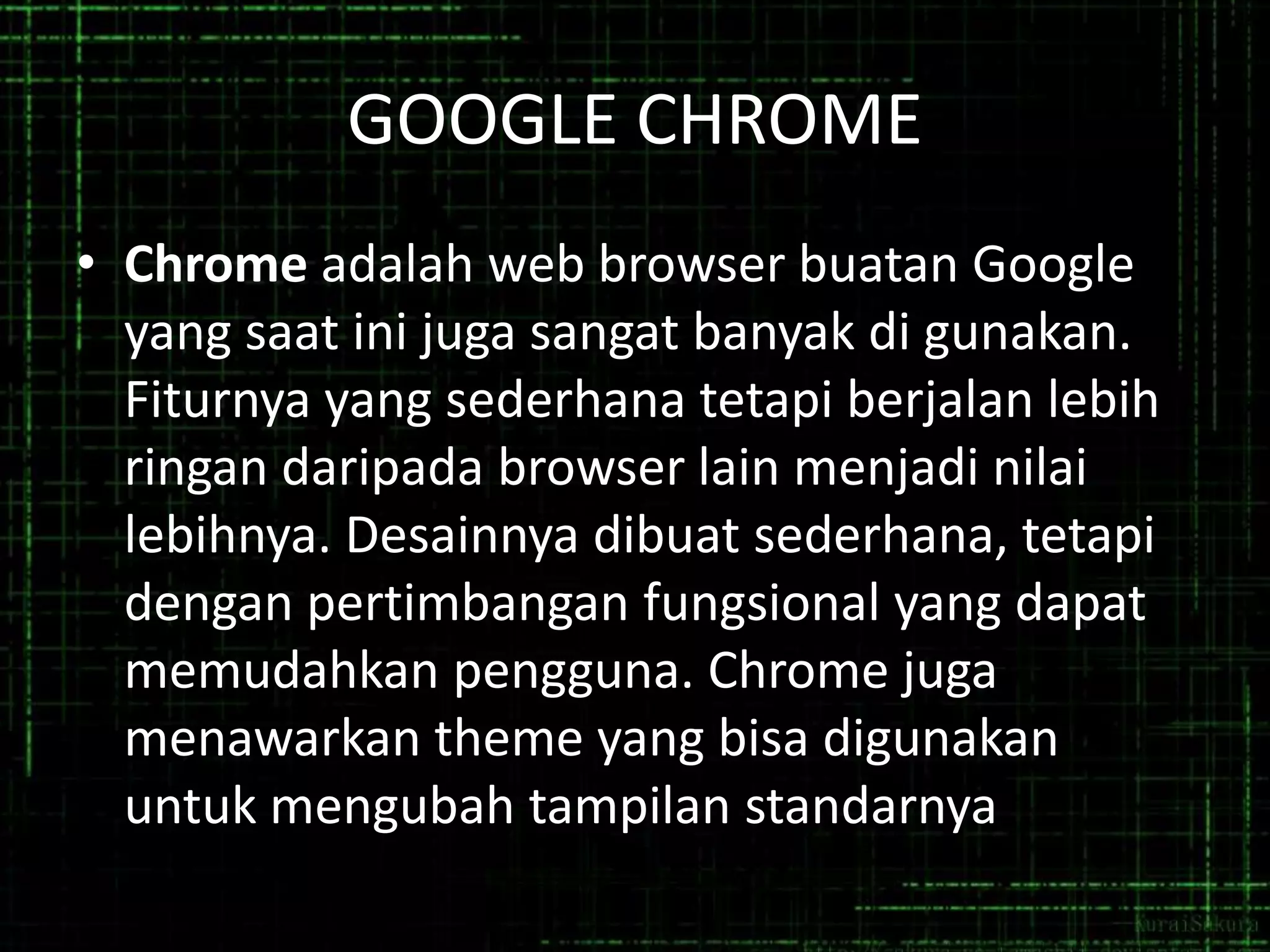 GOOGLE CHROME
• Chrome adalah web browser buatan Google
yang saat ini juga sangat banyak di gunakan.
Fiturnya yang sederhana tetapi berjalan lebih
ringan daripada browser lain menjadi nilai
lebihnya. Desainnya dibuat sederhana, tetapi
dengan pertimbangan fungsional yang dapat
memudahkan pengguna. Chrome juga
menawarkan theme yang bisa digunakan
untuk mengubah tampilan standarnya

 