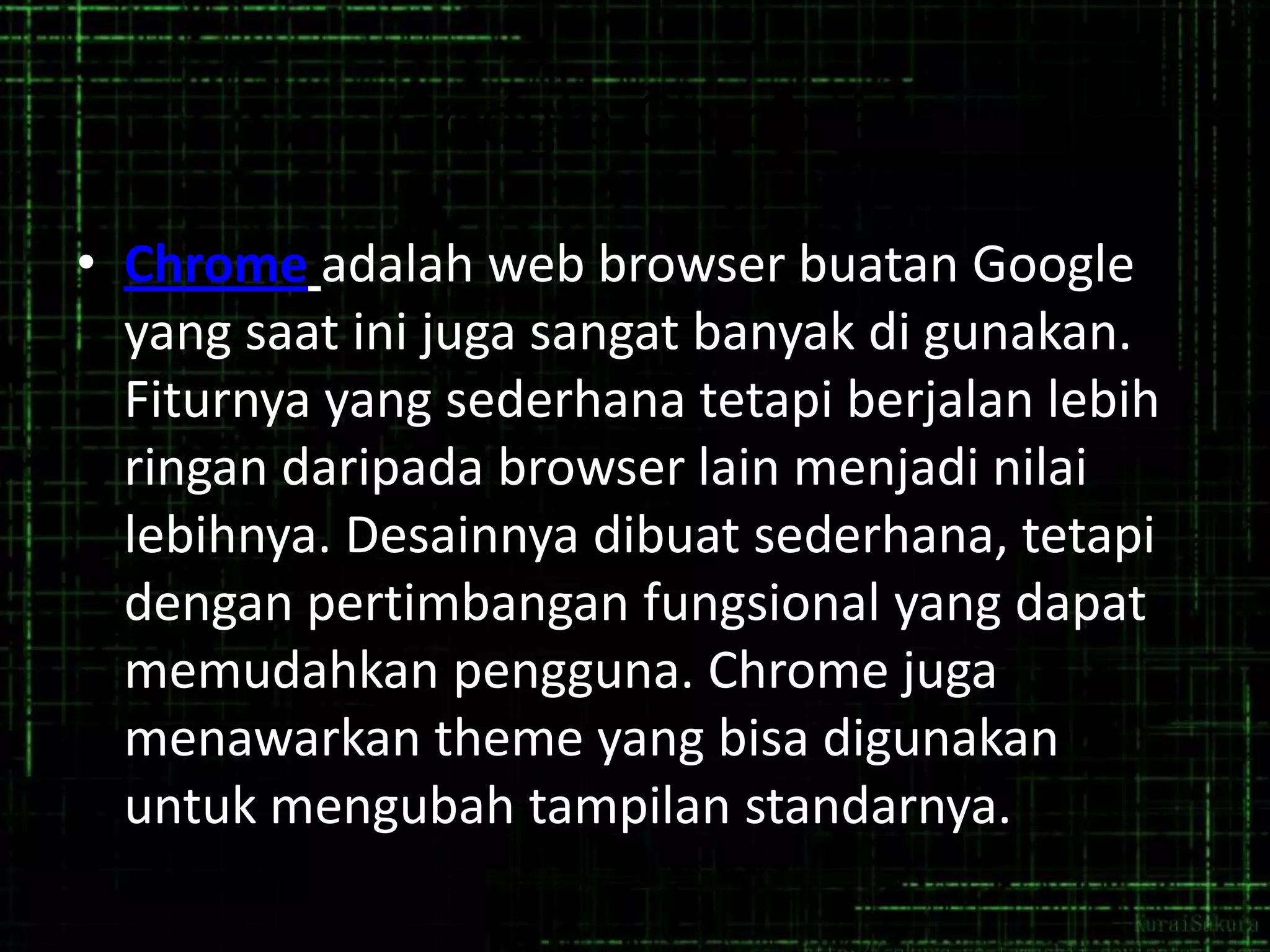Google Chrome
• Chrome adalah web browser buatan Google
yang saat ini juga sangat banyak di gunakan.
Fiturnya yang sederhana tetapi berjalan lebih
ringan daripada browser lain menjadi nilai
lebihnya. Desainnya dibuat sederhana, tetapi
dengan pertimbangan fungsional yang dapat
memudahkan pengguna. Chrome juga
menawarkan theme yang bisa digunakan
untuk mengubah tampilan standarnya.

 