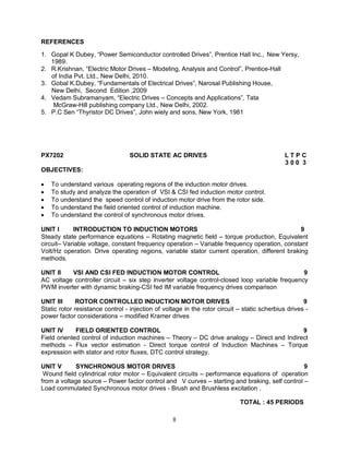 REFERENCES
1. Gopal K Dubey, “Power Semiconductor controlled Drives”, Prentice Hall Inc., New Yersy,
1989.
2. R.Krishnan, “Electric Motor Drives – Modeling, Analysis and Control”, Prentice-Hall
of India Pvt. Ltd., New Delhi, 2010.
3. Gobal K.Dubey, “Fundamentals of Electrical Drives”, Narosal Publishing House,
New Delhi, Second Edition ,2009
4. Vedam Subramanyam, “Electric Drives – Concepts and Applications”, Tata
McGraw-Hill publishing company Ltd., New Delhi, 2002.
5. P.C Sen “Thyristor DC Drives”, John wiely and sons, New York, 1981

PX7202

SOLID STATE AC DRIVES

LTPC
300 3

OBJECTIVES:






To understand various operating regions of the induction motor drives.
To study and analyze the operation of VSI & CSI fed induction motor control.
To understand the speed control of induction motor drive from the rotor side.
To understand the field oriented control of induction machine.
To understand the control of synchronous motor drives.

UNIT I
INTRODUCTION TO INDUCTION MOTORS
9
Steady state performance equations – Rotating magnetic field – torque production, Equivalent
circuit– Variable voltage, constant frequency operation – Variable frequency operation, constant
Volt/Hz operation. Drive operating regions, variable stator current operation, different braking
methods.
UNIT II
VSI AND CSI FED INDUCTION MOTOR CONTROL
9
AC voltage controller circuit – six step inverter voltage control-closed loop variable frequency
PWM inverter with dynamic braking-CSI fed IM variable frequency drives comparison
UNIT III
ROTOR CONTROLLED INDUCTION MOTOR DRIVES
9
Static rotor resistance control - injection of voltage in the rotor circuit – static scherbius drives power factor considerations – modified Kramer drives
UNIT IV
FIELD ORIENTED CONTROL
9
Field oriented control of induction machines – Theory – DC drive analogy – Direct and Indirect
methods – Flux vector estimation - Direct torque control of Induction Machines – Torque
expression with stator and rotor fluxes, DTC control strategy.
UNIT V
SYNCHRONOUS MOTOR DRIVES
9
Wound field cylindrical rotor motor – Equivalent circuits – performance equations of operation
from a voltage source – Power factor control and V curves – starting and braking, self control –
Load commutated Synchronous motor drives - Brush and Brushless excitation .
TOTAL : 45 PERIODS
8

 