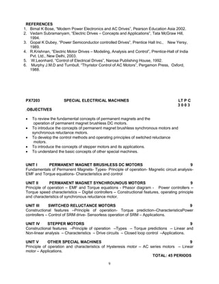REFERENCES
1. Bimal K Bose, “Modern Power Electronics and AC Drives”, Pearson Education Asia 2002.
2. Vedam Subramanyam, “Electric Drives – Concepts and Applications”, Tata McGraw Hill,
1994.
3. Gopal K Dubey, “Power Semiconductor controlled Drives”, Prentice Hall Inc., New Yersy,
1989.
4. R.Krishnan, “Electric Motor Drives – Modeling, Analysis and Control”, Prentice-Hall of India
Pvt. Ltd., New Delhi, 2003.
5. W.Leonhard, “Control of Electrical Drives”, Narosa Publishing House, 1992.
6. Murphy J.M.D and Turnbull, “Thyristor Control of AC Motors”, Pergamon Press, Oxford,
1988.

PX7203

SPECIAL ELECTRICAL MACHINES

LT P C
3003

.OBJECTIVES






To review the fundamental concepts of permanent magnets and the
operation of permanent magnet brushless DC motors.
To introduce the concepts of permanent magnet brushless synchronous motors and
synchronous reluctance motors.
To develop the control methods and operating principles of switched reluctance
motors.
To introduce the concepts of stepper motors and its applications.
To understand the basic concepts of other special machines.

UNIT I
PERMANENT MAGNET BRUSHLESS DC MOTORS
9
Fundamentals of Permanent Magnets- Types- Principle of operation- Magnetic circuit analysisEMF and Torque equations- Characteristics and control
UNIT II
PERMANENT MAGNET SYNCHROUNOUS MOTORS
9
Principle of operation – EMF and Torque equations - Phasor diagram - Power controllers –
Torque speed characteristics – Digital controllers – Constructional features, operating principle
and characteristics of synchronous reluctance motor.
UNIT III
SWITCHED RELUCTANCE MOTORS
9
Constructional features –Principle of operation- Torque prediction–CharacteristicsPower
controllers – Control of SRM drive- Sensorless operation of SRM – Applications.
UNIT IV
STEPPER MOTORS
9
Constructional features –Principle of operation –Types – Torque predictions – Linear and
Non-linear analysis – Characteristics – Drive circuits – Closed loop control –Applications.
UNIT V
OTHER SPECIAL MACHINES
9
Principle of operation and characteristics of Hysteresis motor – AC series motors – Linear
motor – Applications.
TOTAL: 45 PERIODS
9

 