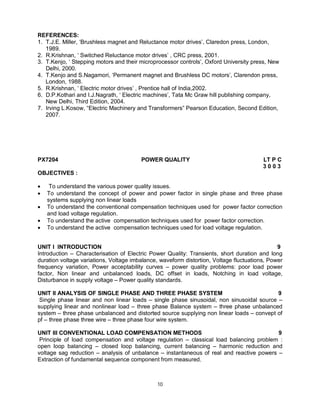 REFERENCES:
1. T.J.E. Miller, ‘Brushless magnet and Reluctance motor drives’, Claredon press, London,
1989.
2. R.Krishnan, ‘ Switched Reluctance motor drives’ , CRC press, 2001.
3. T.Kenjo, ‘ Stepping motors and their microprocessor controls’, Oxford University press, New
Delhi, 2000.
4. T.Kenjo and S.Nagamori, ‘Permanent magnet and Brushless DC motors’, Clarendon press,
London, 1988.
5. R.Krishnan, ‘ Electric motor drives’ , Prentice hall of India,2002.
6. D.P.Kothari and I.J.Nagrath, ‘ Electric machines’, Tata Mc Graw hill publishing company,
New Delhi, Third Edition, 2004.
7. Irving L.Kosow, “Electric Machinery and Transformers” Pearson Education, Second Edition,
2007.

PX7204

POWER QUALITY

LT P C
3003

OBJECTIVES :






To understand the various power quality issues.
To understand the concept of power and power factor in single phase and three phase
systems supplying non linear loads
To understand the conventional compensation techniques used for power factor correction
and load voltage regulation.
To understand the active compensation techniques used for power factor correction.
To understand the active compensation techniques used for load voltage regulation.

UNIT I INTRODUCTION
9
Introduction – Characterisation of Electric Power Quality: Transients, short duration and long
duration voltage variations, Voltage imbalance, waveform distortion, Voltage fluctuations, Power
frequency variation, Power acceptability curves – power quality problems: poor load power
factor, Non linear and unbalanced loads, DC offset in loads, Notching in load voltage,
Disturbance in supply voltage – Power quality standards.
UNIT II ANALYSIS OF SINGLE PHASE AND THREE PHASE SYSTEM
9
Single phase linear and non linear loads – single phase sinusoidal, non sinusoidal source –
supplying linear and nonlinear load – three phase Balance system – three phase unbalanced
system – three phase unbalanced and distorted source supplying non linear loads – convept of
pf – three phase three wire – three phase four wire system.
UNIT III CONVENTIONAL LOAD COMPENSATION METHODS
9
Principle of load compensation and voltage regulation – classical load balancing problem :
open loop balancing – closed loop balancing, current balancing – harmonic reduction and
voltage sag reduction – analysis of unbalance – instantaneous of real and reactive powers –
Extraction of fundamental sequence component from measured.

10

 