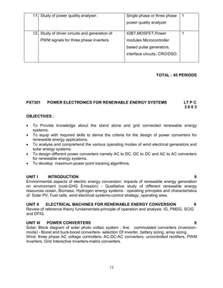 11. Study of power quality analyser.

Single phase or three phase

1

power quality analyzer
12. Study of driver circuits and generation of
PWM signals for three phase inverters.

IGBT,MOSFET,Power

1

modules Microcontroller
based pulse generators,
interface circuits, CRO/DSO.

TOTAL : 45 PERIODS

PX7301

POWER ELECTRONICS FOR RENEWABLE ENERGY SYSTEMS

LT P C
3003

OBJECTIVES :






To Provide knowledge about the stand alone and grid connected renewable energy
systems.
To equip with required skills to derive the criteria for the design of power converters for
renewable energy applications.
To analyse and comprehend the various operating modes of wind electrical generators and
solar energy systems.
To design different power converters namely AC to DC, DC to DC and AC to AC converters
for renewable energy systems.
To develop maximum power point tracking algorithms.

UNIT I
INTRODUCTION
9
Environmental aspects of electric energy conversion: impacts of renewable energy generation
on environment (cost-GHG Emission) - Qualitative study of different renewable energy
resources ocean, Biomass, Hydrogen energy systems : operating principles and characteristics
of: Solar PV, Fuel cells, wind electrical systems-control strategy, operating area.
UNIT II
ELECTRICAL MACHINES FOR RENEWABLE ENERGY CONVERSION
9
Review of reference theory fundamentals-principle of operation and analysis: IG, PMSG, SCIG
and DFIG.
UNIT III
POWER CONVERTERS
9
Solar: Block diagram of solar photo voltaic system : line commutated converters (inversionmode) - Boost and buck-boost converters- selection Of inverter, battery sizing, array sizing.
Wind: three phase AC voltage controllers- AC-DC-AC converters: uncontrolled rectifiers, PWM
Inverters, Grid Interactive Inverters-matrix converters.

13

 