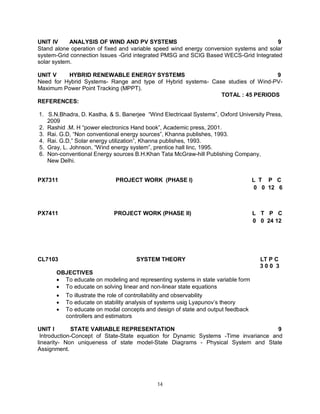 UNIT IV
ANALYSIS OF WIND AND PV SYSTEMS
9
Stand alone operation of fixed and variable speed wind energy conversion systems and solar
system-Grid connection Issues -Grid integrated PMSG and SCIG Based WECS-Grid Integrated
solar system.
UNIT V
HYBRID RENEWABLE ENERGY SYSTEMS
9
Need for Hybrid Systems- Range and type of Hybrid systems- Case studies of Wind-PVMaximum Power Point Tracking (MPPT).
TOTAL : 45 PERIODS
REFERENCES:
1. S.N.Bhadra, D. Kastha, & S. Banerjee “Wind Electricaal Systems”, Oxford University Press,
2009
2. Rashid .M. H “power electronics Hand book”, Academic press, 2001.
3. Rai. G.D, “Non conventional energy sources”, Khanna publishes, 1993.
4. Rai. G.D,” Solar energy utilization”, Khanna publishes, 1993.
5. Gray, L. Johnson, “Wind energy system”, prentice hall linc, 1995.
6. Non-conventional Energy sources B.H.Khan Tata McGraw-hill Publishing Company,
New Delhi.
PX7311

PROJECT WORK (PHASE I)

L T P C
0 0 12 6

PX7411

PROJECT WORK (PHASE II)

L T P C
0 0 24 12

CL7103

SYSTEM THEORY

LT P C
300 3

OBJECTIVES
 To educate on modeling and representing systems in state variable form
 To educate on solving linear and non-linear state equations




To illustrate the role of controllability and observability
To educate on stability analysis of systems usig Lyapunov’s theory
To educate on modal concepts and design of state and output feedback
controllers and estimators

UNIT I
STATE VARIABLE REPRESENTATION
9
Introduction-Concept of State-State equation for Dynamic Systems -Time invariance and
linearity- Non uniqueness of state model-State Diagrams - Physical System and State
Assignment.

14

 