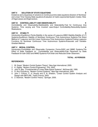 UNIT II
SOLUTION OF STATE EQUATIONS
9
Existence and uniqueness of solutions to Continuous-time state equations-Solution of Nonlinear
and Linear Time Varying State equations-Evaluation of matrix exponential-System modes- Role
of Eigenvalues and Eigenvectors.
UNIT III CONTROLLABILITY AND OBSERVABILITY
9
Controllability and Observability-Stabilizability and Detectability-Test for Continuous time
Systems- Time varying and Time invariant case-Output Controllability-Reducibility-System
Realizations.
UNIT IV STABILTY
9
Introduction-Equilibrium Points-Stability in the sense of Lyapunov-BIBO Stability-Stability of LTI
Systems-Equilibrium Stability of Nonlinear Continuous Time Autonomous Systems-The Direct
Method of Lyapunov and the Linear Continuous-Time Autonomous Systems-Finding Lyapunov
Functions for Nonlinear Continuous Time Autonomous Systems-Krasovskii and VariableGradiant Method.
UNIT V MODAL CONTROL
9
Introduction-Controllable and Observable Companion Forms-SISO and MIMO Systems-The
Effect of State Feedback on Controllability and Observability-Pole Placement by State
Feedback for both SISO and MIMO Systems-Full Order and Reduced Order Observers.
TOTAL : 45 PERIODS
REFERENCES:
1.
2.
3.
4.
5.

M. Gopal, “Modern Control System Theory”, New Age International, 2005.
K. Ogatta, “Modern Control Engineering”, PHI, 2002.
John S. Bay, “Fundamentals of Linear State Space Systems”, McGraw-Hill, 1999.
D. Roy Choudhury, “Modern Control Systems”, New Age International, 2005.
John J. D’Azzo, C. H. Houpis and S. N. Sheldon, “Linear Control System Analysis and
Design with MATLAB”, Taylor Francis, 2003.
6. Z. Bubnicki, ”Modern Control Theory”, Springer, 2005.

15

 