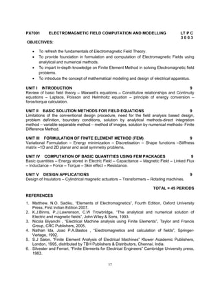 PX7001

ELECTROMAGNETIC FIELD COMPUTATION AND MODELLING

LT P C
3003

OBJECTIVES:





To refresh the fundamentals of Electromagnetic Field Theory.
To provide foundation in formulation and computation of Electromagnetic Fields using
analytical and numerical methods.
To impart in-depth knowledge on Finite Element Method in solving Electromagnetic field
problems.
To introduce the concept of mathematical modeling and design of electrical apparatus.

UNIT I INTRODUCTION
9
Review of basic field theory – Maxwell’s equations – Constitutive relationships and Continuity
equations – Laplace, Poisson and Helmholtz equation – principle of energy conversion –
force/torque calculation.
UNIT II BASIC SOLUTION METHODS FOR FIELD EQUATIONS
9
Limitations of the conventional design procedure, need for the field analysis based design,
problem definition, boundary conditions, solution by analytical methods-direct integration
method – variable separable method – method of images, solution by numerical methods- Finite
Difference Method.
UNIT III FORMULATION OF FINITE ELEMENT METHOD (FEM)
9
Variational Formulation – Energy minimization – Discretisation – Shape functions –Stiffness
matrix –1D and 2D planar and axial symmetry problems.
UNIT IV COMPUTATION OF BASIC QUANTITIES USING FEM PACKAGES
9
Basic quantities – Energy stored in Electric Field – Capacitance – Magnetic Field – Linked Flux
– Inductance – Force – Torque – Skin effect – Resistance.
UNIT V DESIGN APPLICATIONS
Design of Insulators – Cylindrical magnetic actuators – Transformers – Rotating machines.

9

TOTAL = 45 PERIODS
REFERENCES
1. Matthew. N.O. Sadiku, “Elements of Electromagnetics”, Fourth Edition, Oxford University
Press, First Indian Edition 2007.
2. K.J.Binns, P.J.Lawrenson, C.W Trowbridge, “The analytical and numerical solution of
Electric and magnetic fields”, John Wiley & Sons, 1993.
3. Nicola Biyanchi , “Electrical Machine analysis using Finite Elements”, Taylor and Francis
Group, CRC Publishers, 2005.
4. Nathan Ida, Joao P.A.Bastos , “Electromagnetics and calculation of fields”, SpringerVerlage, 1992.
5. S.J Salon, “Finite Element Analysis of Electrical Machines” Kluwer Academic Publishers,
London, 1995, distributed by TBH Publishers & Distributors, Chennai, India.
6. Silvester and Ferrari, “Finite Elements for Electrical Engineers” Cambridge University press,
1983.
17

 