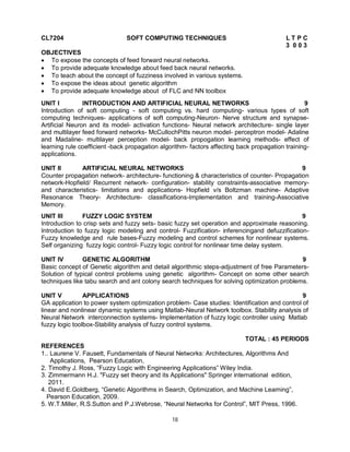 CL7204

SOFT COMPUTING TECHNIQUES

LTPC
3 003

OBJECTIVES
 To expose the concepts of feed forward neural networks.
 To provide adequate knowledge about feed back neural networks.
 To teach about the concept of fuzziness involved in various systems.
 To expose the ideas about genetic algorithm
 To provide adequate knowledge about of FLC and NN toolbox
UNIT I
INTRODUCTION AND ARTIFICIAL NEURAL NETWORKS
9
Introduction of soft computing - soft computing vs. hard computing- various types of soft
computing techniques- applications of soft computing-Neuron- Nerve structure and synapseArtificial Neuron and its model- activation functions- Neural network architecture- single layer
and multilayer feed forward networks- McCullochPitts neuron model- perceptron model- Adaline
and Madaline- multilayer perception model- back propogation learning methods- effect of
learning rule coefficient -back propagation algorithm- factors affecting back propagation trainingapplications.
UNIT II
ARTIFICIAL NEURAL NETWORKS
9
Counter propagation network- architecture- functioning & characteristics of counter- Propagation
network-Hopfield/ Recurrent network- configuration- stability constraints-associative memoryand characteristics- limitations and applications- Hopfield v/s Boltzman machine- Adaptive
Resonance Theory- Architecture- classifications-Implementation and training-Associative
Memory.
UNIT III
FUZZY LOGIC SYSTEM
9
Introduction to crisp sets and fuzzy sets- basic fuzzy set operation and approximate reasoning.
Introduction to fuzzy logic modeling and control- Fuzzification- inferencingand defuzzificationFuzzy knowledge and rule bases-Fuzzy modeling and control schemes for nonlinear systems.
Self organizing fuzzy logic control- Fuzzy logic control for nonlinear time delay system.
UNIT IV
GENETIC ALGORITHM
9
Basic concept of Genetic algorithm and detail algorithmic steps-adjustment of free ParametersSolution of typical control problems using genetic algorithm- Concept on some other search
techniques like tabu search and ant colony search techniques for solving optimization problems.
UNIT V
APPLICATIONS
9
GA application to power system optimization problem- Case studies: Identification and control of
linear and nonlinear dynamic systems using Matlab-Neural Network toolbox. Stability analysis of
Neural Network interconnection systems- Implementation of fuzzy logic controller using Matlab
fuzzy logic toolbox-Stability analysis of fuzzy control systems.
TOTAL : 45 PERIODS
REFERENCES
1.. Laurene V. Fausett, Fundamentals of Neural Networks: Architectures, Algorithms And
Applications, Pearson Education,
2. Timothy J. Ross, “Fuzzy Logic with Engineering Applications” Wiley India.
3. Zimmermann H.J. "Fuzzy set theory and its Applications" Springer international edition,
2011.
4. David E.Goldberg, “Genetic Algorithms in Search, Optimization, and Machine Learning”,
Pearson Education, 2009.
5. W.T.Miller, R.S.Sutton and P.J.Webrose, “Neural Networks for Control”, MIT Press, 1996.
18

 