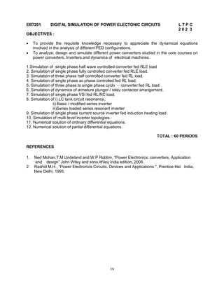 EB7201

DIGITAL SIMULATION OF POWER ELECTONIC CIRCIUTS

LTPC
202 3

OBJECTIVES :



To provide the requisite knowledge necessary to appreciate the dynamical equations
involved in the analysis of different PED configurations.
To analyze, design and simulate different power converters studied in the core courses on
power converters, Inverters and dynamics of electrical machines.

1.Simulation of single phase half wave controlled converter fed RLE load
2. Simulation of single phase fully controlled converter fed RLE load.
3. Simulation of three phase half controlled converter fed RL load.
4. Simulation of single phase ac phase controlled fed RL load.
5. Simulation of three phase to single phase cyclo - converter fed RL load
6. Simulation of dynamics of armature plunger / relay contactor arrangement.
7. Simulation of single phase VSI fed RL/RC load.
8. Simulation of i) LC tank circuit resonance,
ii) Basic / modified series inverter
iii)Series loaded series resonant inverter
9. Simulation of single phase current source inverter fed induction heating load.
10. Simulation of multi level inverter topologies.
11. Numerical solution of ordinary differential equations.
12. Numerical solution of partial differential equations.
TOTAL : 60 PERIODS
REFERENCES
1.
2

Ned Mohan,T.M Undeland and W.P Robbin, “Power Electronics: converters, Application
and design” John Wiley and sons.Wiley India edition, 2006.
Rashid M.H., “Power Electronics Circuits, Devices and Applications ", Prentice Hal India,
New Delhi, 1995.

19

 